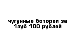 чугунные ботореи за 1зуб 100 рублей 